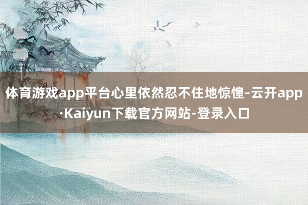 体育游戏app平台心里依然忍不住地惊惶-云开app·Kaiyun下载官方网站-登录入口