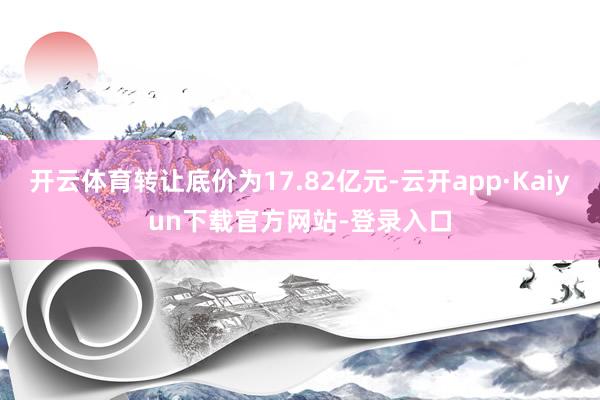 开云体育转让底价为17.82亿元-云开app·Kaiyun下载官方网站-登录入口