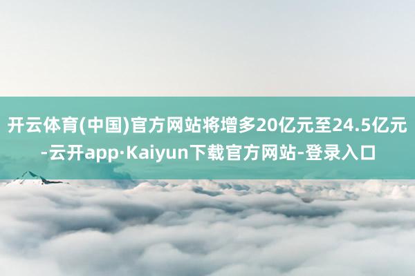 开云体育(中国)官方网站将增多20亿元至24.5亿元-云开app·Kaiyun下载官方网站-登录入口
