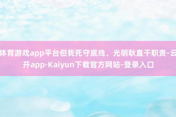 体育游戏app平台但我死守底线、光明耿直干职责-云开app·Kaiyun下载官方网站-登录入口
