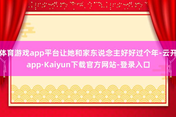 体育游戏app平台让她和家东说念主好好过个年-云开app·Kaiyun下载官方网站-登录入口
