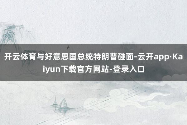 开云体育与好意思国总统特朗普碰面-云开app·Kaiyun下载官方网站-登录入口