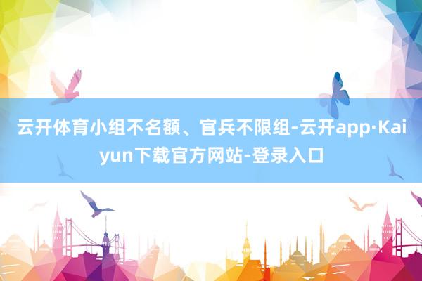 云开体育小组不名额、官兵不限组-云开app·Kaiyun下载官方网站-登录入口