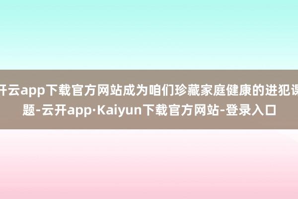 开云app下载官方网站成为咱们珍藏家庭健康的进犯课题-云开app·Kaiyun下载官方网站-登录入口