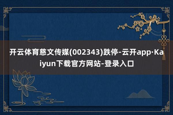 开云体育慈文传媒(002343)跌停-云开app·Kaiyun下载官方网站-登录入口