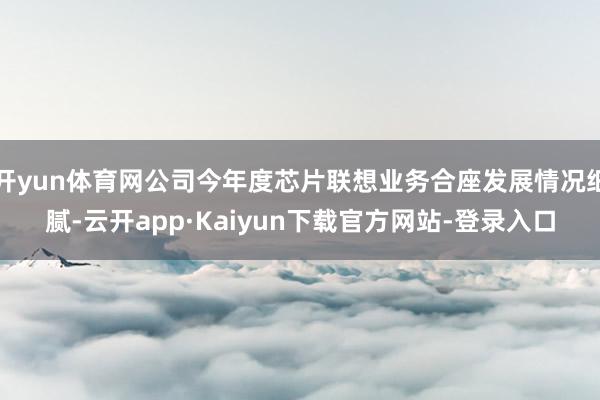 开yun体育网公司今年度芯片联想业务合座发展情况细腻-云开app·Kaiyun下载官方网站-登录入口