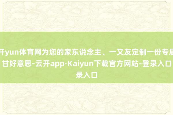 开yun体育网为您的家东说念主、一又友定制一份专属甘好意思-云开app·Kaiyun下载官方网站-登
