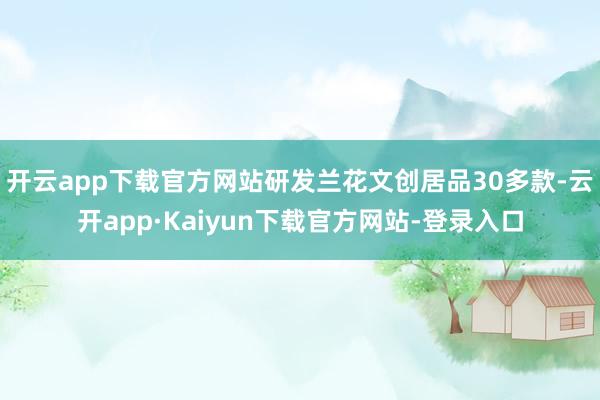 开云app下载官方网站研发兰花文创居品30多款-云开app·Kaiyun下载官方网站-登录入口