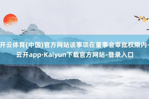 开云体育(中国)官方网站该事项在董事会审批权限内-云开app·Kaiyun下载官方网站-登录入口