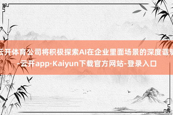 云开体育公司将积极探索AI在企业里面场景的深度诓骗-云开app·Kaiyun下载官方网站-登录入口