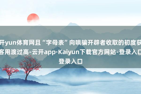 开yun体育网且“字母表”向哄骗开辟者收取的初度获客用渡过高-云开app·Kaiyun下载官方网站-