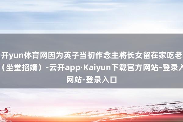 开yun体育网因为英子当初作念主将长女留在家吃老米（坐堂招婿）-云开app·Kaiyun下载官方网站-登录入口