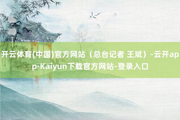 开云体育(中国)官方网站（总台记者 王斌）-云开app·Kaiyun下载官方网站-登录入口