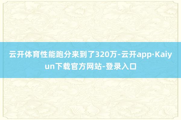 云开体育性能跑分来到了320万-云开app·Kaiyun下载官方网站-登录入口
