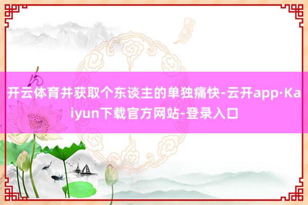 开云体育并获取个东谈主的单独痛快-云开app·Kaiyun下载官方网站-登录入口