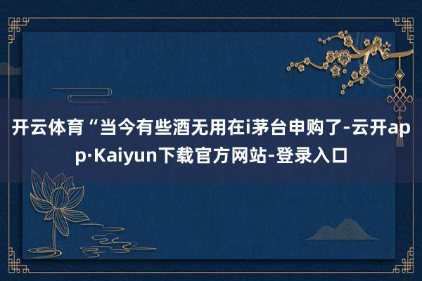 开云体育　　“当今有些酒无用在i茅台申购了-云开app·Kaiyun下载官方网站-登录入口