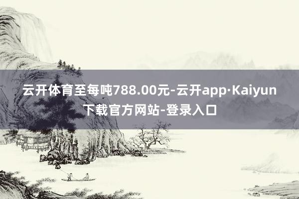 云开体育至每吨788.00元-云开app·Kaiyun下载官方网站-登录入口