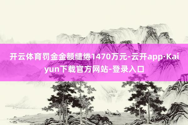 开云体育罚金金额缱绻1470万元-云开app·Kaiyun下载官方网站-登录入口