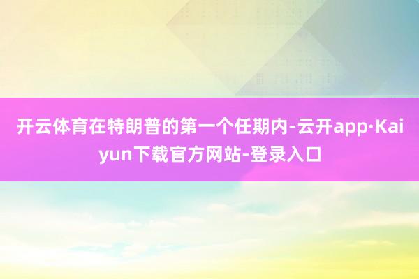 开云体育在特朗普的第一个任期内-云开app·Kaiyun下载官方网站-登录入口