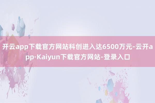开云app下载官方网站科创进入达6500万元-云开app·Kaiyun下载官方网站-登录入口