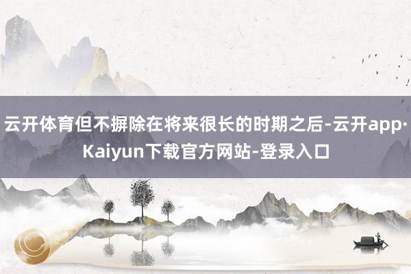 云开体育但不摒除在将来很长的时期之后-云开app·Kaiyun下载官方网站-登录入口